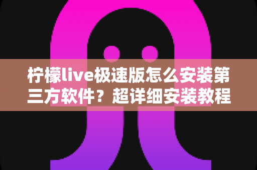 柠檬live极速版怎么安装第三方软件？超详细安装教程与安全避坑指南一文讲透