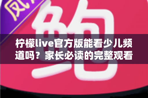 柠檬live官方版能看少儿频道吗？家长必读的完整观看指南与安全解析