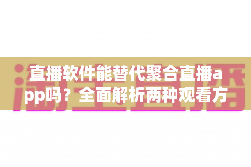 直播软件能替代聚合直播app吗？全面解析两种观看方式的优劣与选择指南