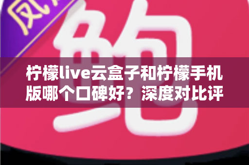 柠檬live云盒子和柠檬手机版哪个口碑好？深度对比评测与选择全指南