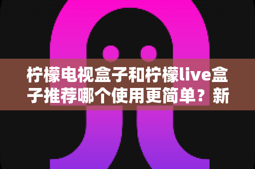 柠檬电视盒子和柠檬live盒子推荐哪个使用更简单?新手友好度全方位对比指南 柠檬电视盒子和柠檬live盒子推荐哪个使用更简单?新手友好度全方位对比指南
