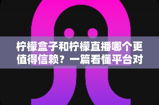 柠檬盒子和柠檬直播哪个更值得信赖？一篇看懂平台对比与安全选择指南