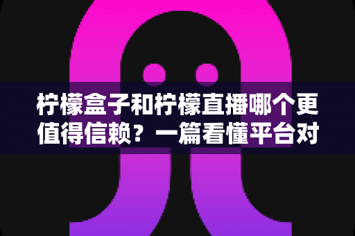 柠檬盒子和柠檬直播哪个更值得信赖？一篇看懂平台对比与安全选择指南