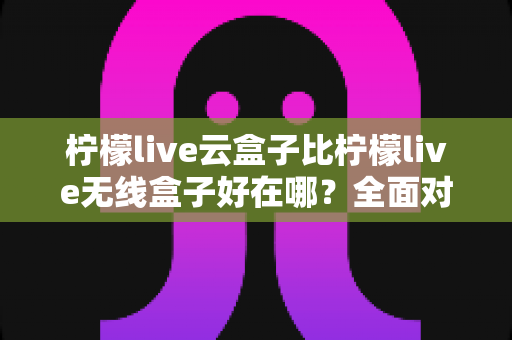 柠檬live云盒子比柠檬live无线盒子好在哪？全面对比解析，看完这篇选购不纠结