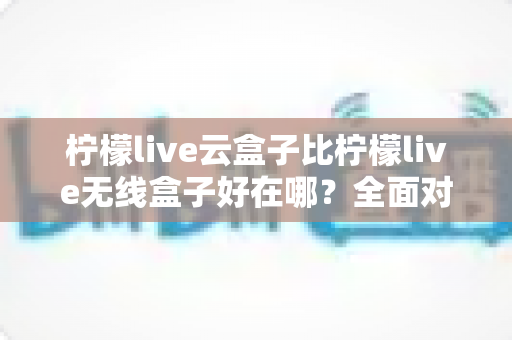 柠檬live云盒子比柠檬live无线盒子好在哪？全面对比解析，看完这篇选购不纠结