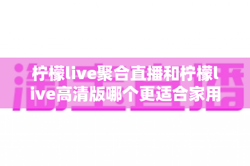 柠檬live聚合直播和柠檬live高清版哪个更适合家用？——家庭观影深度对比与实用选购指南