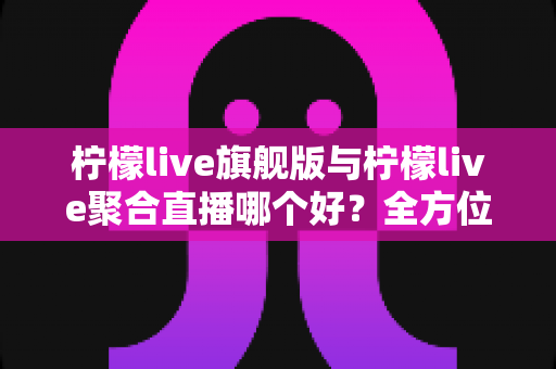 柠檬live旗舰版与柠檬live聚合直播哪个好？全方位深度对比评测与选购指南