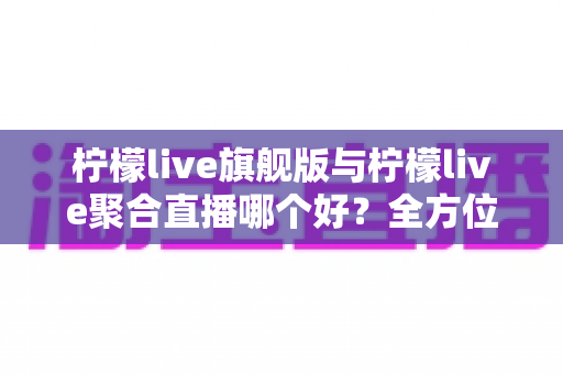柠檬live旗舰版与柠檬live聚合直播哪个好？全方位深度对比评测与选购指南