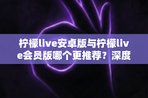 柠檬live安卓版与柠檬live会员版哪个更推荐?深度对比解析帮你选出最适合自己的版本 柠檬live安卓版与柠檬live会员版哪个更推荐?深度对比解析帮你选出最适合自己的版本