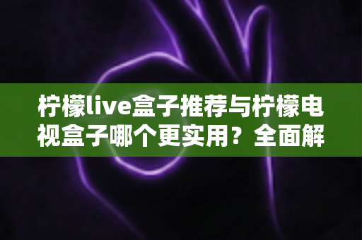 柠檬live盒子推荐与柠檬电视盒子哪个更实用？全面解析帮你选对不踩坑