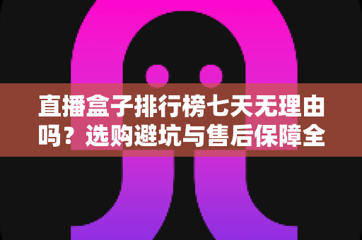 直播盒子排行榜七天无理由吗？选购避坑与售后保障全解析