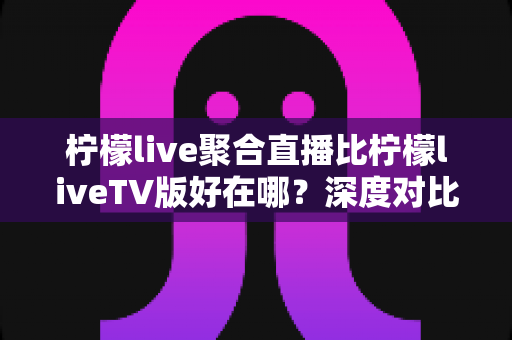 柠檬live聚合直播比柠檬liveTV版好在哪？深度对比解析，帮你选对最适合自己的版本