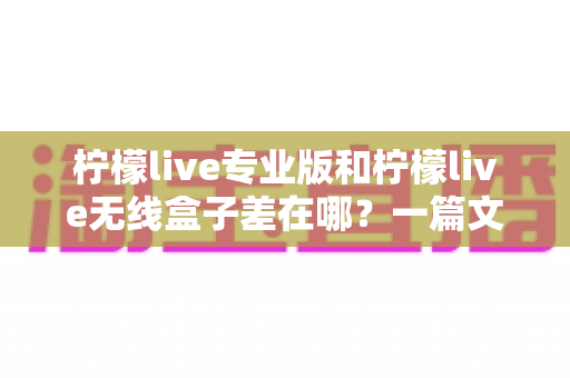 柠檬live专业版和柠檬live无线盒子差在哪？一篇文章讲透两者差异与选购建议