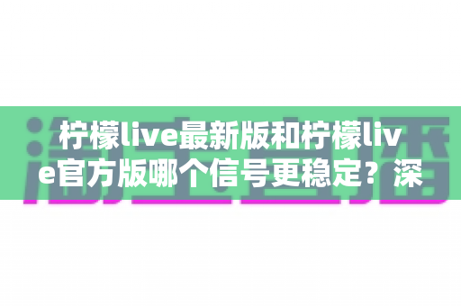 柠檬live最新版和柠檬live官方版哪个信号更稳定？深度解析与实用选择指南