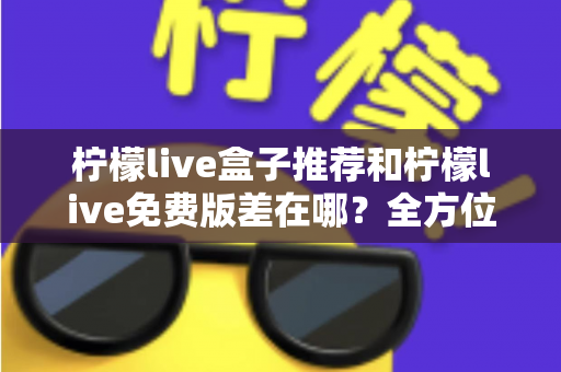 柠檬live盒子推荐和柠檬live免费版差在哪？全方位对比测评帮你选对版本
