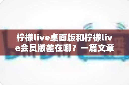 柠檬live桌面版和柠檬live会员版差在哪？一篇文章带你全面了解两大版本的核心区别与选择攻略