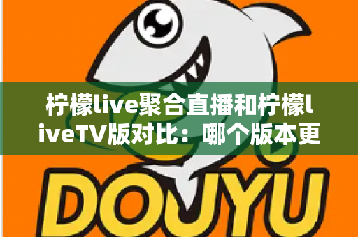 柠檬live聚合直播和柠檬liveTV版对比：哪个版本更值得你选择？一份全面深度评测指南