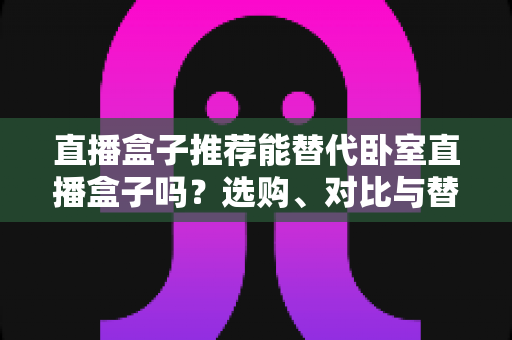 直播盒子推荐能替代卧室直播盒子吗？选购、对比与替换一篇讲透