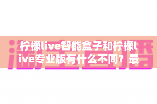 柠檬live智能盒子和柠檬live专业版有什么不同？最全对比解析与选购指南