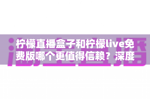 柠檬直播盒子和柠檬live免费版哪个更值得信赖？深度对比分析与安全选择指南