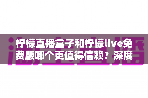 柠檬直播盒子和柠檬live免费版哪个更值得信赖？深度对比分析与安全选择指南