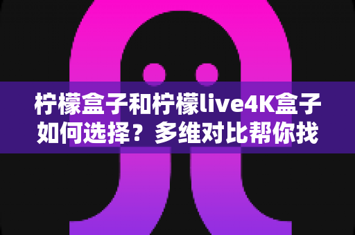 柠檬盒子和柠檬live4K盒子如何选择?多维对比帮你找到最适合的电视盒子 柠檬盒子和柠檬live4K盒子如何选择?多维对比帮你找到最适合的电视盒子