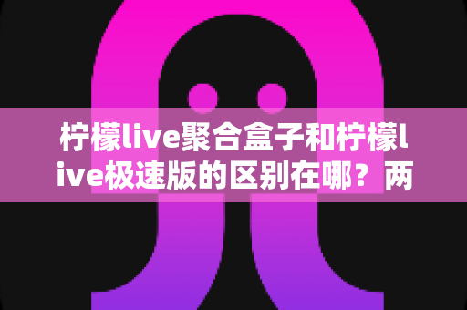柠檬live聚合盒子和柠檬live极速版的区别在哪？两款版本全方位对比解析，帮你一眼选对最适合的使用方案