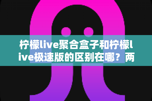 柠檬live聚合盒子和柠檬live极速版的区别在哪？两款版本全方位对比解析，帮你一眼选对最适合的使用方案