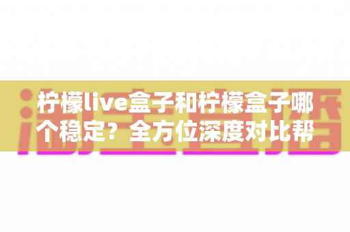 柠檬live盒子和柠檬盒子哪个稳定?全方位深度对比帮你找到答案 柠檬live盒子和柠檬盒子哪个稳定?全方位深度对比帮你找到答案