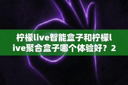 柠檬live智能盒子和柠檬live聚合盒子哪个体验好？2025年深度对比评测与选购全指南