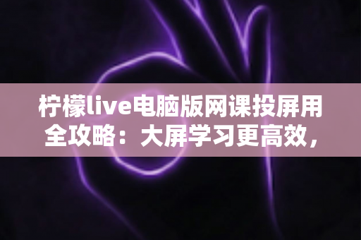 柠檬live电脑版网课投屏用全攻略:大屏学习更高效,在线课堂体验全新升级 柠檬live电脑版网课投屏用全攻略:大屏学习更高效,在线课堂体验全新升级