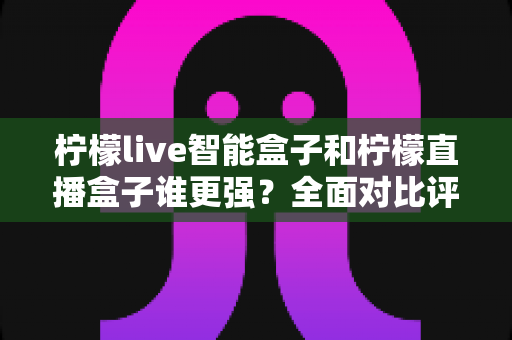 柠檬live智能盒子和柠檬直播盒子谁更强？全面对比评测帮你选对电视盒子