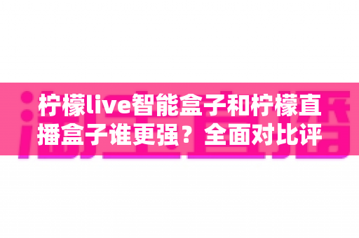 柠檬live智能盒子和柠檬直播盒子谁更强？全面对比评测帮你选对电视盒子
