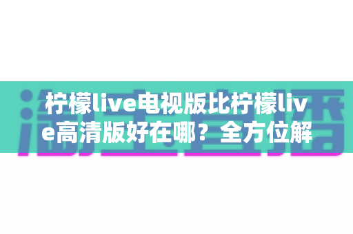 柠檬live电视版比柠檬live高清版好在哪?全方位解析帮你选出最佳观影版本 柠檬live电视版比柠檬live高清版好在哪?全方位解析帮你选出最佳观影版本
