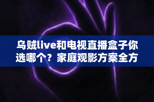 乌贼live和电视直播盒子你选哪个?家庭观影方案全方位对比与选购指南 乌贼live和电视直播盒子你选哪个?家庭观影方案全方位对比与选购指南