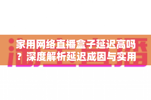 家用网络直播盒子延迟高吗?深度解析延迟成因与实用优化技巧全指南 家用网络直播盒子延迟高吗?深度解析延迟成因与实用优化技巧全指南