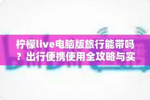 柠檬live电脑版旅行能带吗？出行便携使用全攻略与实用指南