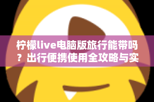 柠檬live电脑版旅行能带吗？出行便携使用全攻略与实用指南