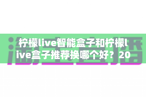 柠檬live智能盒子和柠檬live盒子推荐换哪个好?2025年最全选购对比指南,看完再决定不踩坑! 柠檬live智能盒子和柠檬live盒子推荐换哪个好?2025年最全选购对比指南,看完再决定不踩坑!
