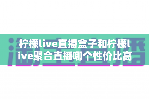 柠檬live直播盒子和柠檬live聚合直播哪个性价比高?全方位深度对比测评,帮你选对不选贵 柠檬live直播盒子和柠檬live聚合直播哪个性价比高?全方位深度对比测评,帮你选对不选贵