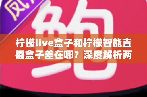 柠檬live盒子和柠檬智能直播盒子差在哪?深度解析两款直播设备的核心区别与选购避坑指南 柠檬live盒子和柠檬智能直播盒子差在哪?深度解析两款直播设备的核心区别与选购避坑指南