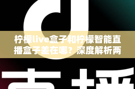 柠檬live盒子和柠檬智能直播盒子差在哪？深度解析两款直播设备的核心区别与选购避坑指南