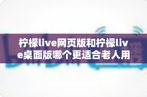 柠檬live网页版和柠檬live桌面版哪个更适合老人用？2024最新详细对比测评与使用指南