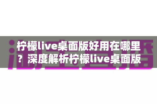 柠檬live桌面版好用在哪里？深度解析柠檬live桌面版的核心优势与真实使用体验