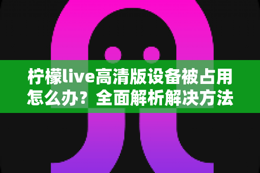 柠檬live高清版设备被占用怎么办?全面解析解决方法与预防技巧 柠檬live高清版设备被占用怎么办?全面解析解决方法与预防技巧