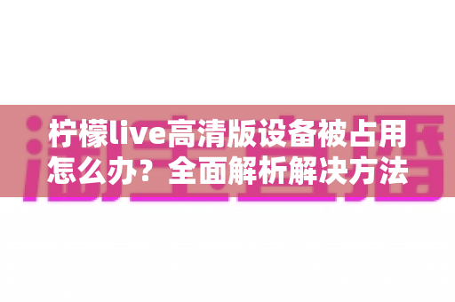 柠檬live高清版设备被占用怎么办?全面解析解决方法与预防技巧 柠檬live高清版设备被占用怎么办?全面解析解决方法与预防技巧