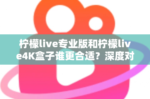 柠檬live专业版和柠檬live4K盒子谁更合适？深度对比帮你一次选对不踩坑