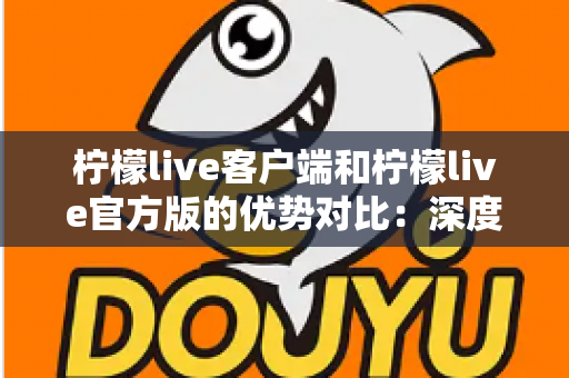 柠檬live客户端和柠檬live官方版的优势对比：深度解析助您选出最适合的直播体验方式