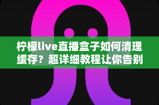 柠檬live直播盒子如何清理缓存?超详细教程让你告别卡顿,畅享丝滑直播体验 柠檬live直播盒子如何清理缓存?超详细教程让你告别卡顿,畅享丝滑直播体验