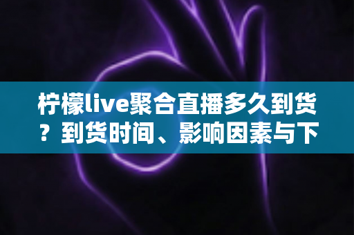柠檬live聚合直播多久到货?到货时间、影响因素与下单避坑全解析 柠檬live聚合直播多久到货?到货时间、影响因素与下单避坑全解析